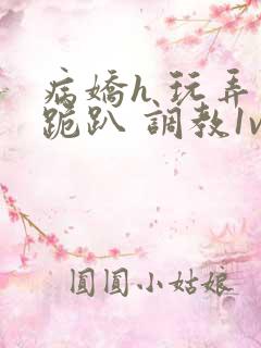 病娇h 玩弄 跪趴 调教1v1