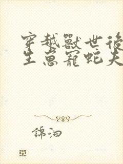 穿越兽世后种田生崽宠蛇夫全文免费阅读