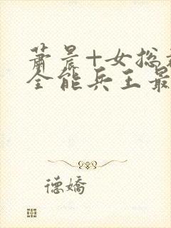 萧晨+女总裁的全能兵王最新更新