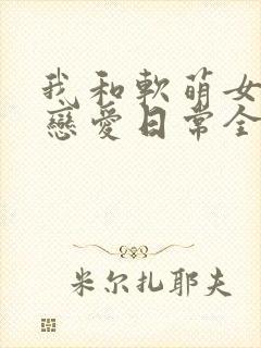 我和软萌女友的恋爱日常全文下载
