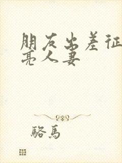 朋友出差征服漂亮人妻