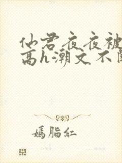 仙君夜夜被肉干高h潮文不断最新章节