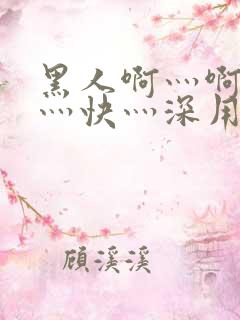 黑人啊灬啊灬啊灬快灬深用