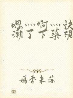 嗯灬啊灬快灬高潮了下药视频