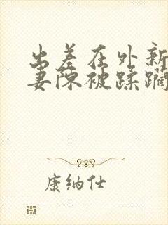 出差在外新婚娇妻陈被蹂躏