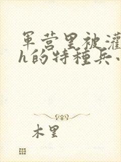 军营里被灌满精h的特种兵小说