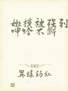 嫩模被强到高潮呻吟不断