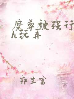 魔尊被强行调教h玩弄