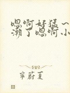 嗯啊好猛～h高潮了嗯啊小柔