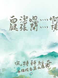 白洁嗯灬啊灬把腿张开灬视频