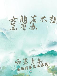 女朋友不想结婚怎么办