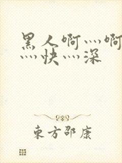 黑人啊灬啊灬啊灬快灬深