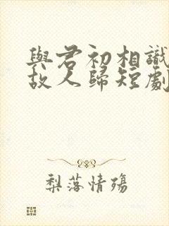 与君初相识犹如故人归短剧免费观看