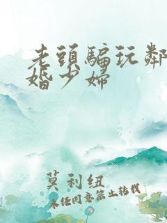 老头骗玩邻居新婚少妇