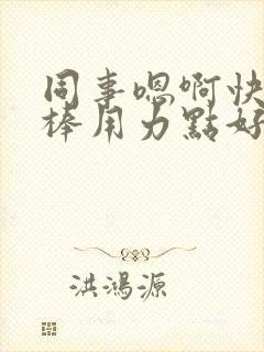 同事嗯啊快点好棒用力点好爽