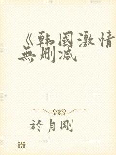 《韩国激情合集无删减