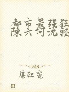 都市最强狂兵之陈六何沈轻舞免费