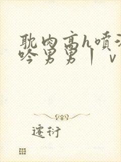 耽肉高h喷汁呻吟男男丨ⅴ丨古风