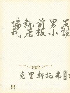 偏执前男友成了我老板小说免费阅读