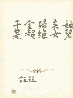 千金归来她亲爹是超绝女儿奴短剧免费观看