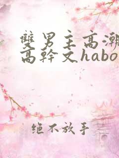 双男主高潮液体高干文habo