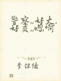 警察,,好大,好爽,,嗯啊