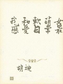 我和软萌女友的恋爱日常最新章节阅读