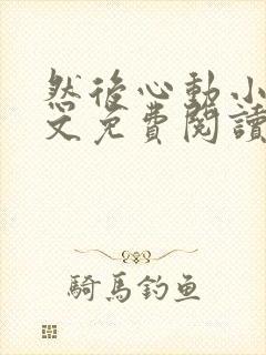 然后心动小说全文免费阅读无弹窗