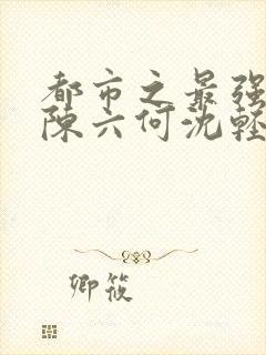 都市之最强狂兵陈六何沈轻舞免费