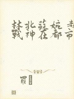 林北苏婉 超级战神在都市