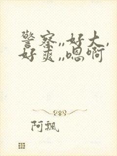 警察,,好大,好爽,,嗯啊