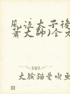 风流太子后宫(萧大帅)全文免费阅读