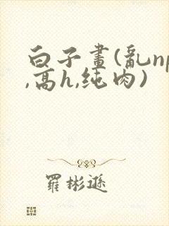 白子画(乱np,高h,纯肉)