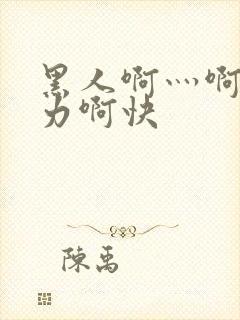 黑人啊灬啊灬用力啊快