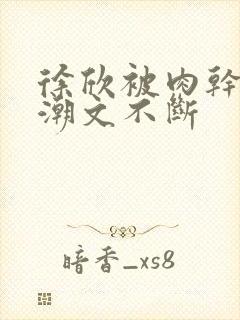 徐欣被肉干高h潮文不断