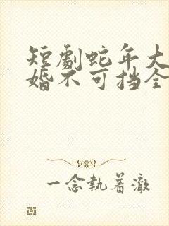 短剧蛇年大吉之婚不可挡全集免费观看高清