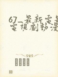 67_最新电影电视剧动漫免费看