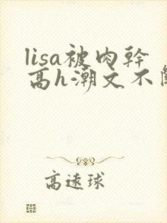 lisa被肉干高h潮文不断