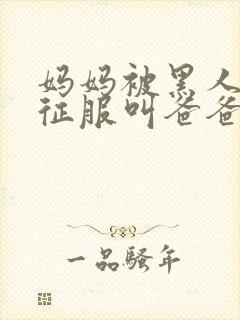 妈妈被黑人彻底征服叫爸爸小说