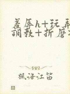 羞辱h+玩弄+调教+折磨凌虐