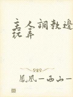 主人调教边c边玩弄