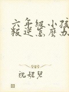 六年级小孩厌学叛逆怎么办