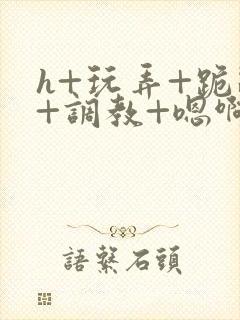 h+玩弄+跪趴+调教+嗯啊