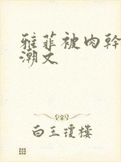 雅菲被肉干高h潮文