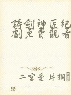 铸剑神匠纪明短剧免费观看