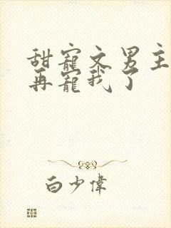 甜宠文男主不愿再宠我了