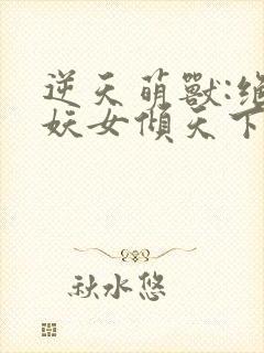 逆天萌兽:绝世妖女倾天下免费下载