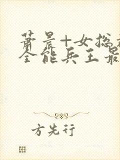 萧晨+女总裁的全能兵王最新更新