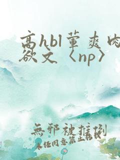 高hbl荤爽肉欲文〈np〉