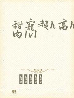 甜宠超h高h污肉1v1